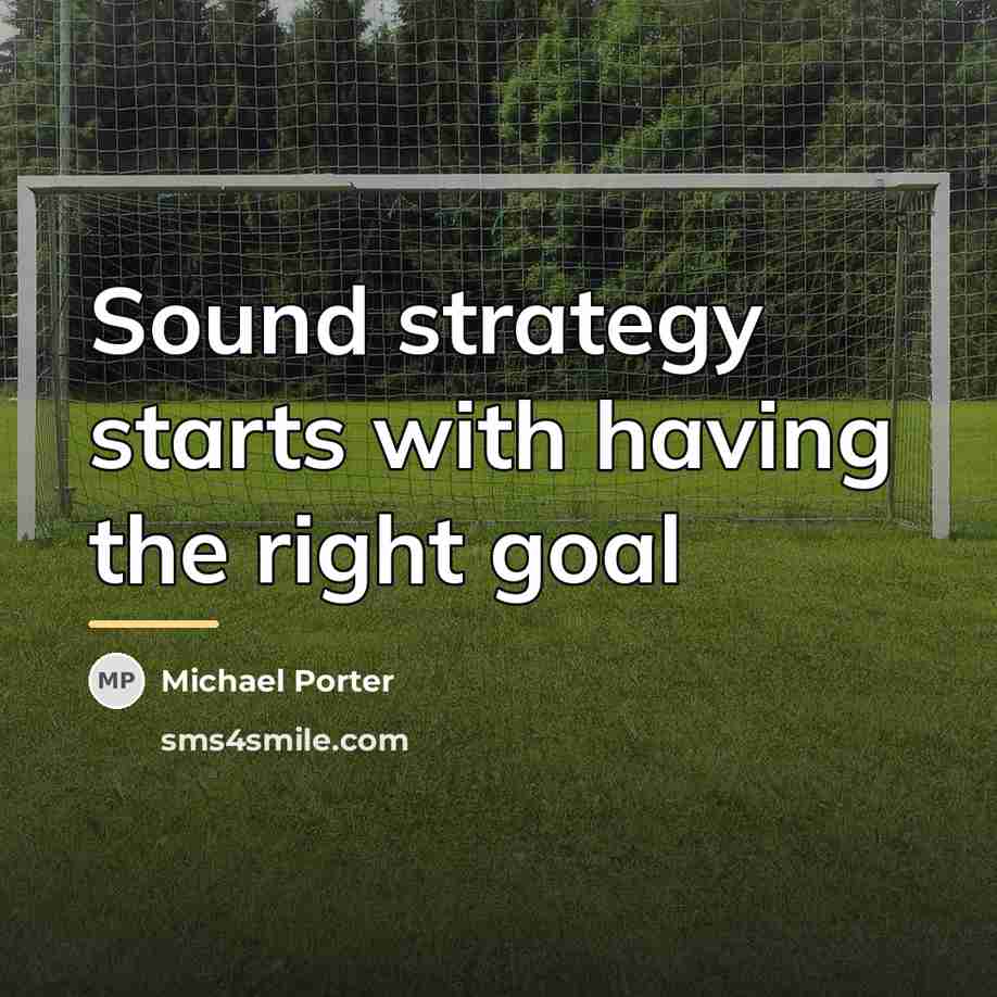 “Sound strategy starts with having the right goal…” quote by Michael Porter