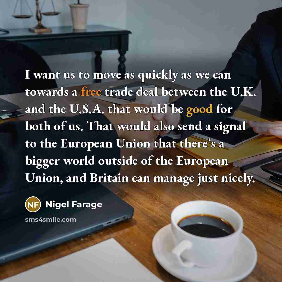 “I want us to move as quickly as we can towards a free trade deal between the U.K. and the U.S.A. that would be good for both of us. That would also send a signal to the European Union that there's a bigger world outside of the European Union, and Britain can manage just nicely.” quote by Nigel Farage