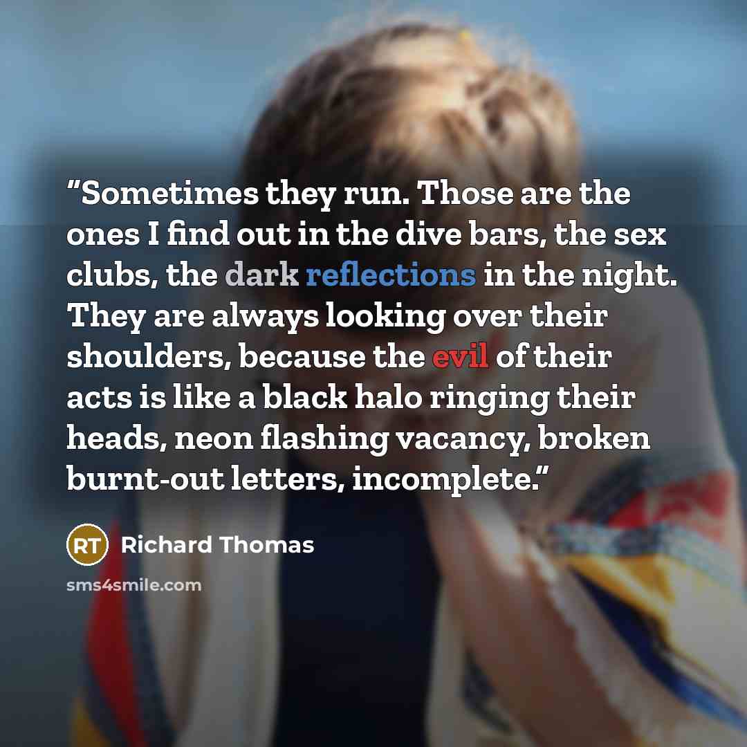 “Sometimes they run. Those are the ones I find out in the dive bars, the sex clubs, the dark reflections in the night. They are always looking over their shoulders, because the evil of their acts is like a black halo ringing their heads, neon flashing vacancy, broken burnt-out letters, incomplete.” quote by Richard Thomas