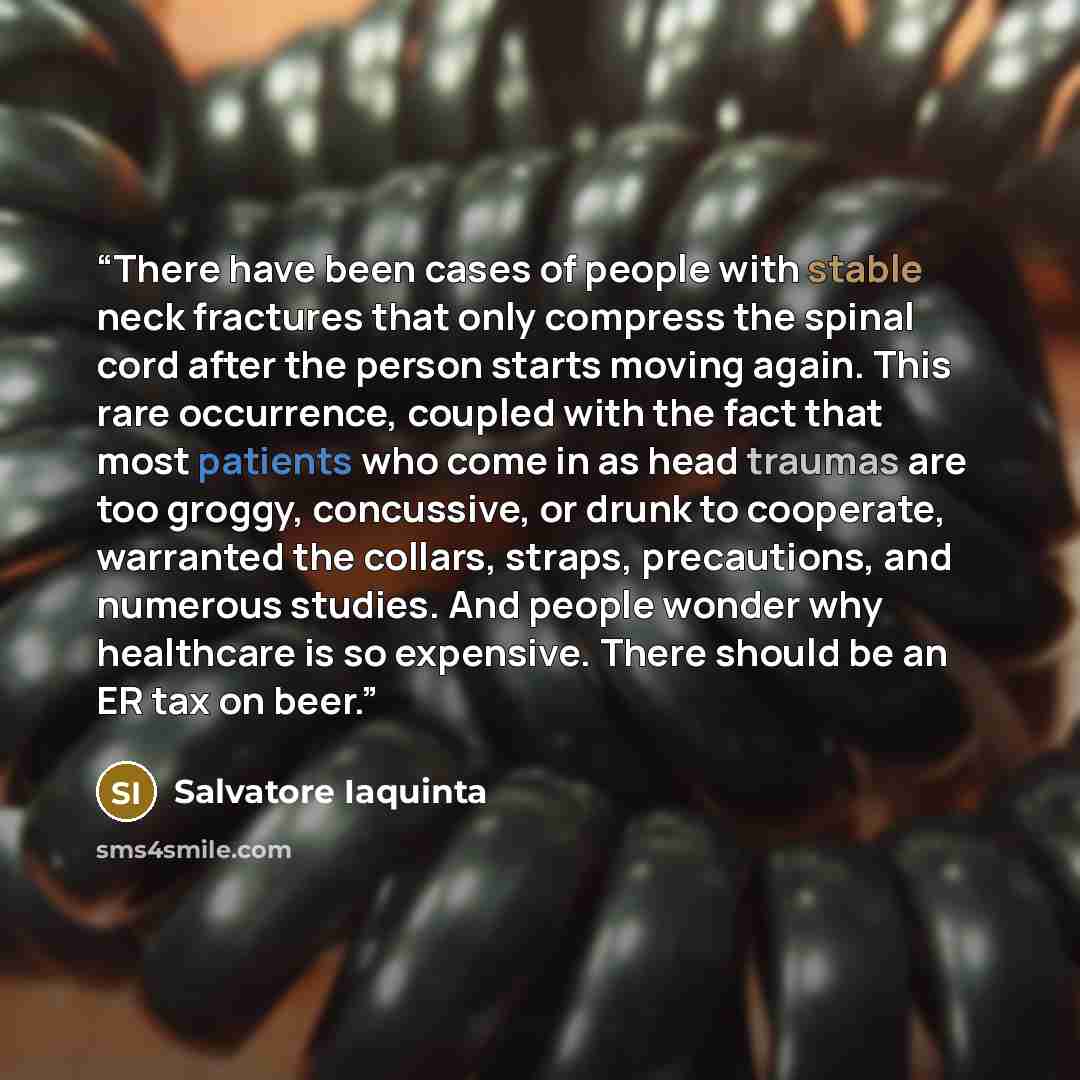 “There have been cases of people with stable neck fractures that only compress the spinal cord after the person starts moving again. This rare occurrence, coupled with the fact that most patients who come in as head traumas are too groggy, concussive, or drunk to cooperate, warranted the collars…” quote by Salvatore Iaquinta