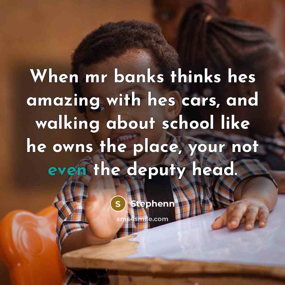 “When mr banks thinks hes amazing with hes cars, and walking about school like he owns the place, your not even the deputy head.” quote by Stephenn