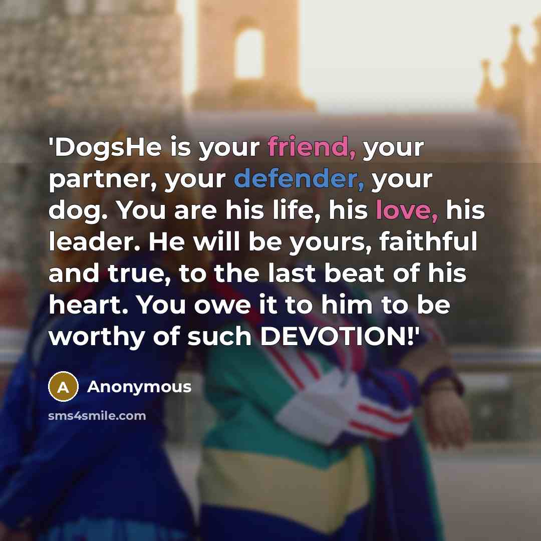 “'DogsHe is your friend, your partner, your defender, your dog. You are his life, his love, his leader. He will be yours, faithful and true, to the last beat of his heart. You owe it to him to be worthy of such DEVOTION!'” quote by Anonymous