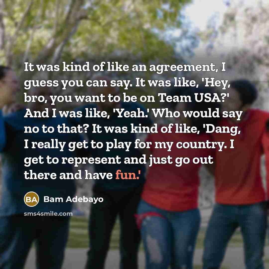 “It was kind of like an agreement, I guess you can say. It was like, 'Hey, bro, you want to be on Team USA?' And I was like, 'Yeah.' Who would say no to that? It was kind of like, 'Dang, I really get to play for my country. I get to represent and just go out there and have fun.'” quote by Bam Adebayo