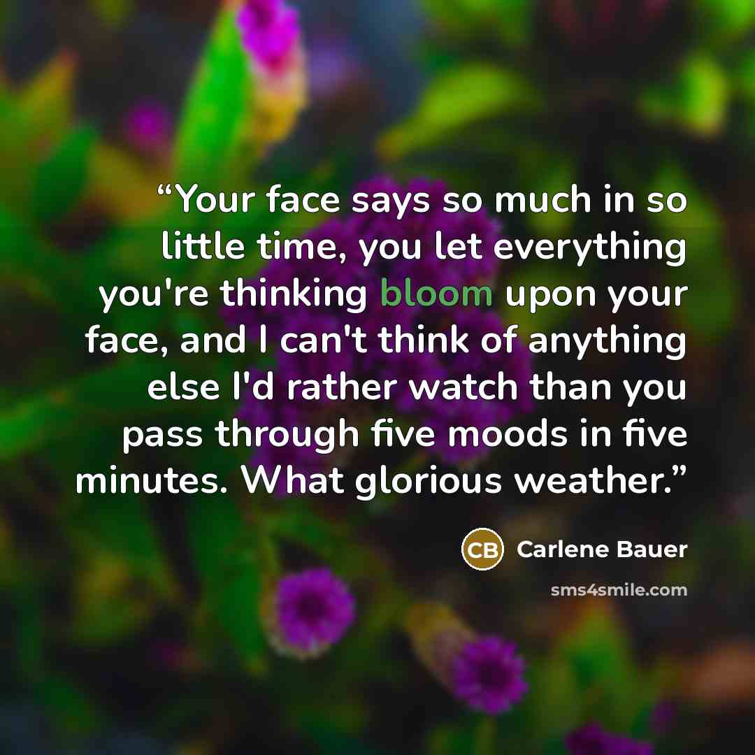 “Your face says so much in so little time, you let everything you're thinking bloom upon your face, and I can't think of anything else I'd rather watch than you pass through five moods in five minutes. What glorious weather.” quote by Carlene Bauer