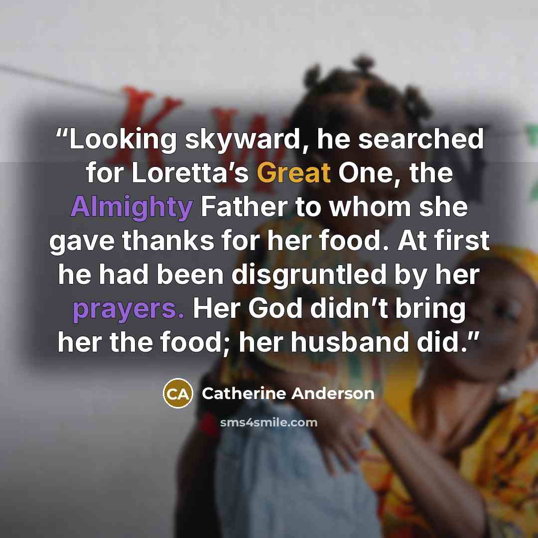 “Looking skyward, he searched for Loretta’s Great One, the Almighty Father to whom she gave thanks for her food. At first he had been disgruntled by her prayers. Her God didn’t bring her the food; her husband did.” quote by Catherine Anderson