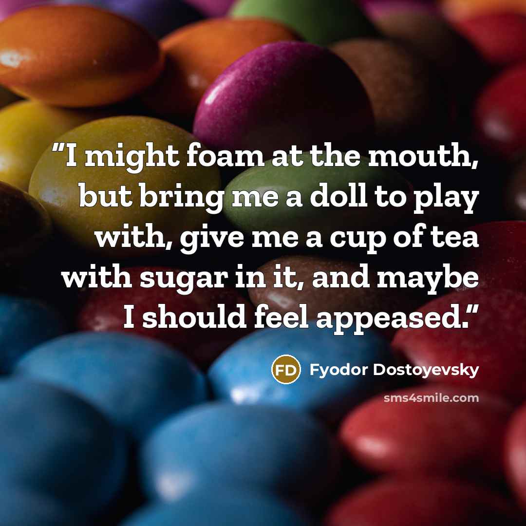 “I might foam at the mouth, but bring me a doll to play with, give me a cup of tea with sugar in it, and maybe I should feel appeased.” quote by Fyodor Dostoyevsky
