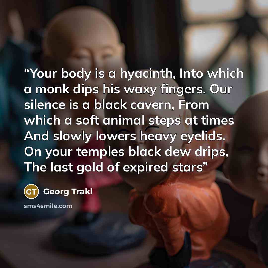 “Your body is a hyacinth, Into which a monk dips his waxy fingers. Our silence is a black cavern, From which a soft animal steps at times And slowly lowers heavy eyelids. On your temples black dew drips, The last gold of expired stars” quote by Georg Trakl