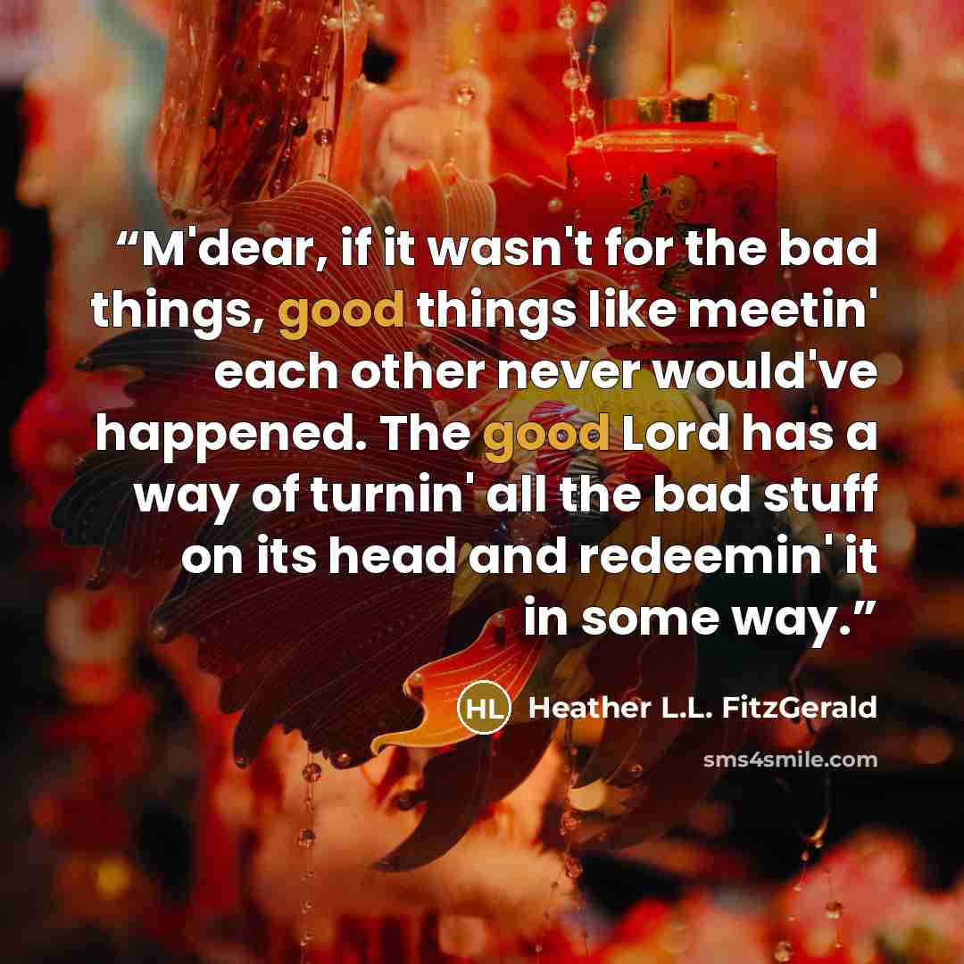 “M'dear, if it wasn't for the bad things, good things like meetin' each other never would've happened. The good Lord has a way of turnin' all the bad stuff on its head and redeemin' it in some way.” quote by Heather L.L. FitzGerald