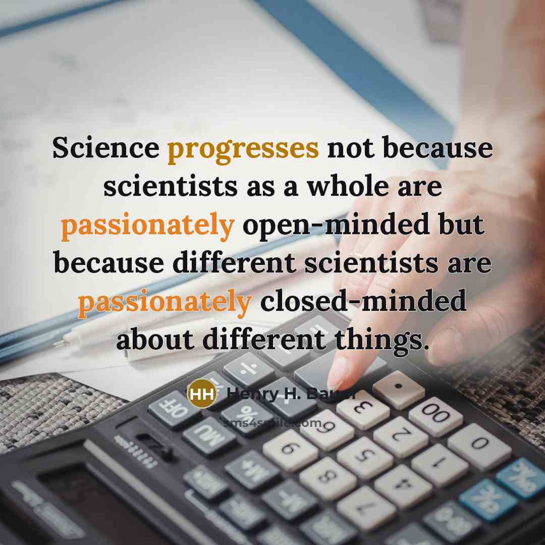 “Science progresses not because scientists as a whole are passionately open-minded but because different scientists are passionately closed-minded about different things.” quote by Henry H. Bauer