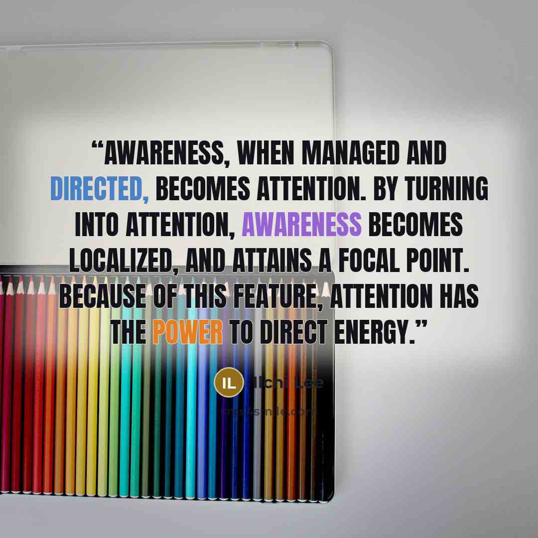 “Awareness, when managed and directed, becomes attention. By turning into attention, awareness becomes localized, and attains a focal point. Because of this feature, attention has the power to direct energy.” quote by Ilchi Lee