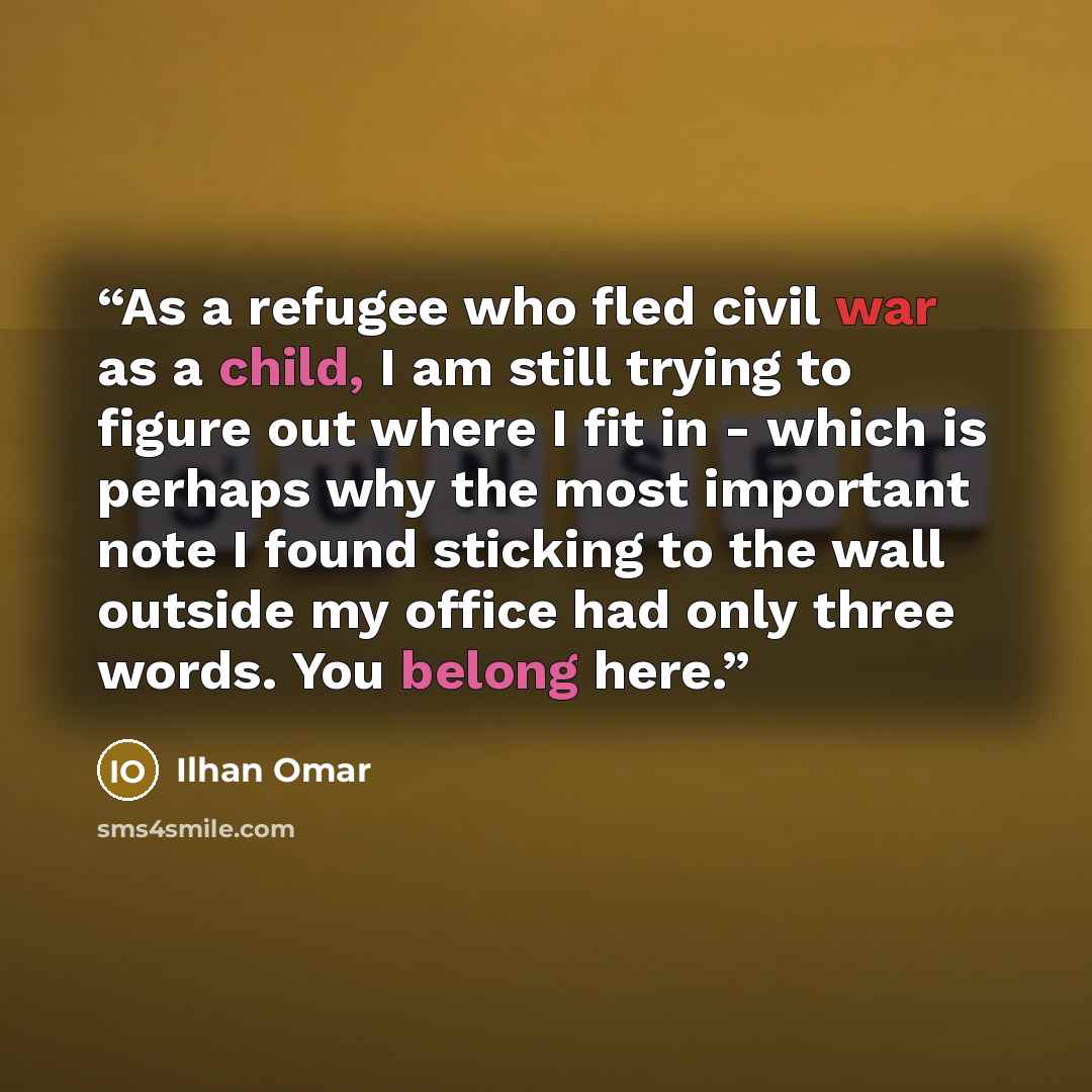“As a refugee who fled civil war as a child, I am still trying to figure out where I fit in - which is perhaps why the most important note I found sticking to the wall outside my office had only three words. You belong here.” quote by Ilhan Omar