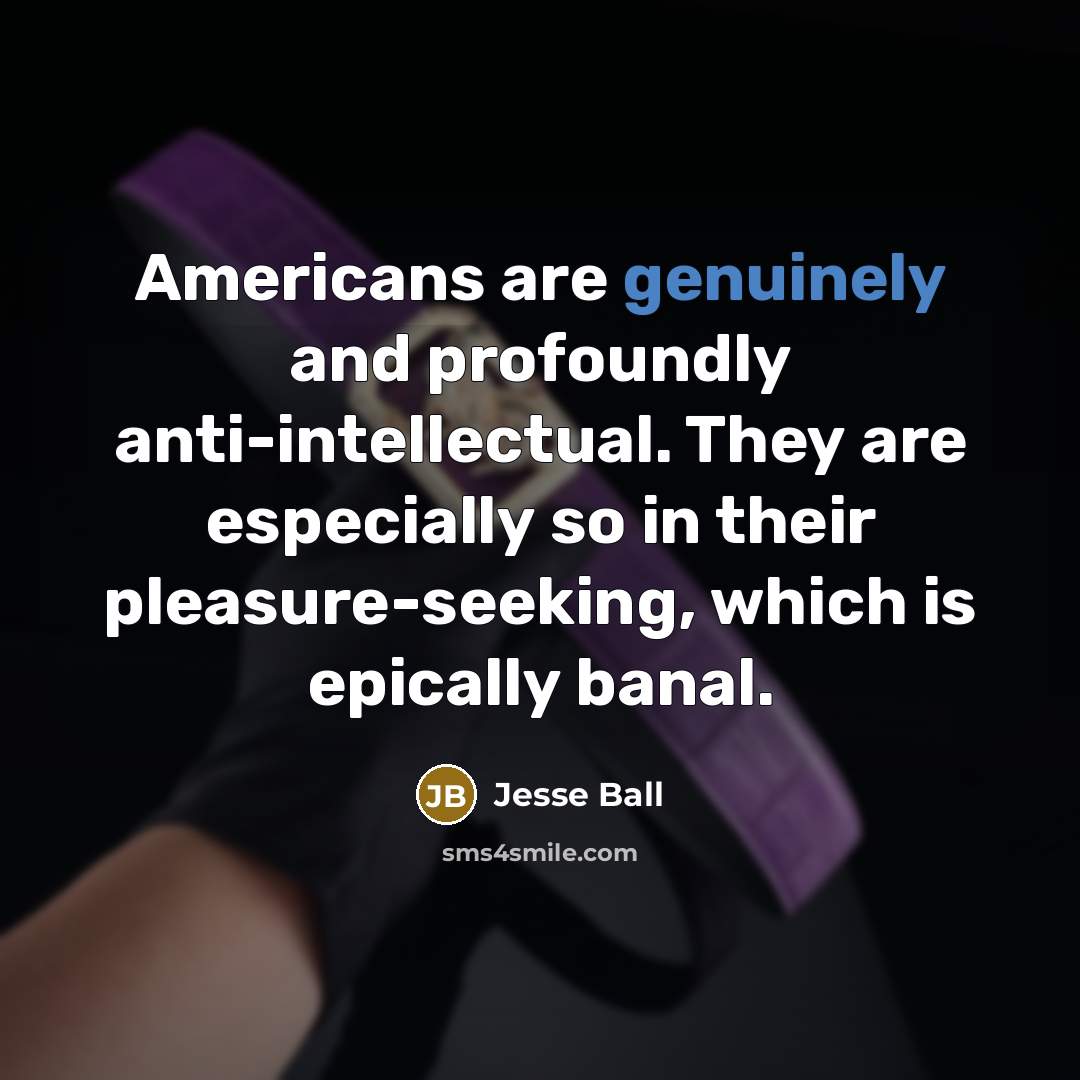 “Americans are genuinely and profoundly anti-intellectual. They are especially so in their pleasure-seeking, which is epically banal.” quote by Jesse Ball