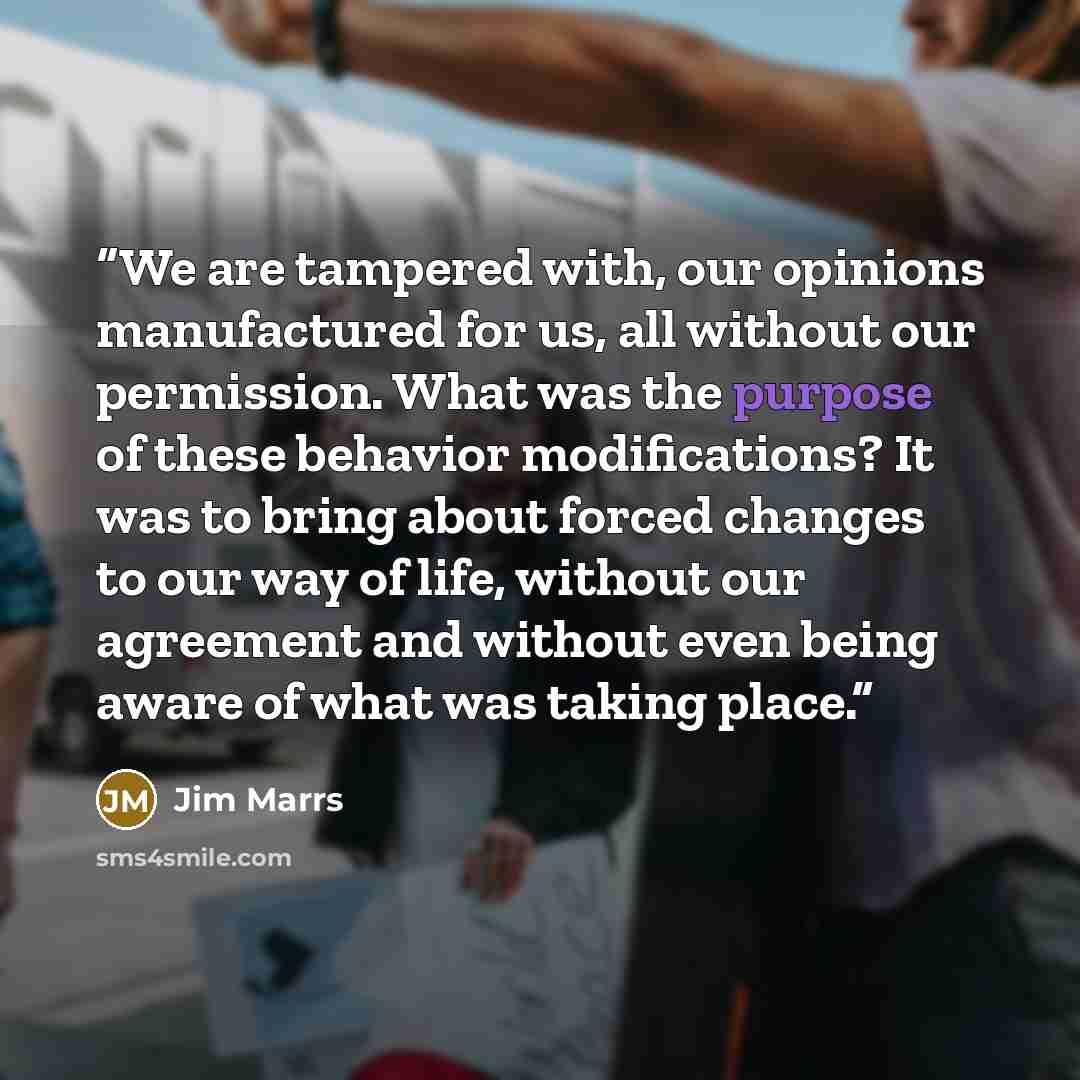 “We are tampered with, our opinions manufactured for us, all without our permission. What was the purpose of these behavior modifications? It was to bring about forced changes to our way of life, without our agreement and without even being aware of what was taking place.” quote by Jim Marrs