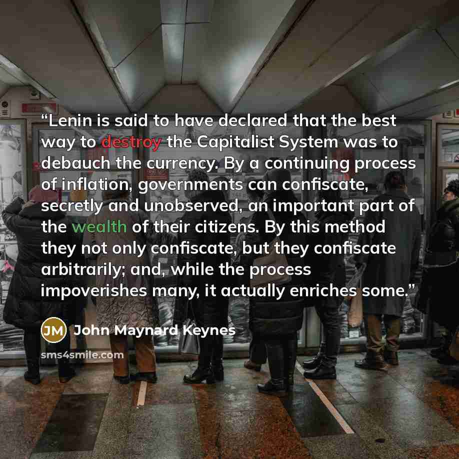 “Lenin is said to have declared that the best way to destroy the Capitalist System was to debauch the currency. By a continuing process of﻿ inflation, governments can confiscate, secretly and unobserved, an important part of the wealth of their citizens. By this method they not only confiscate, but…” quote by John Maynard Keynes