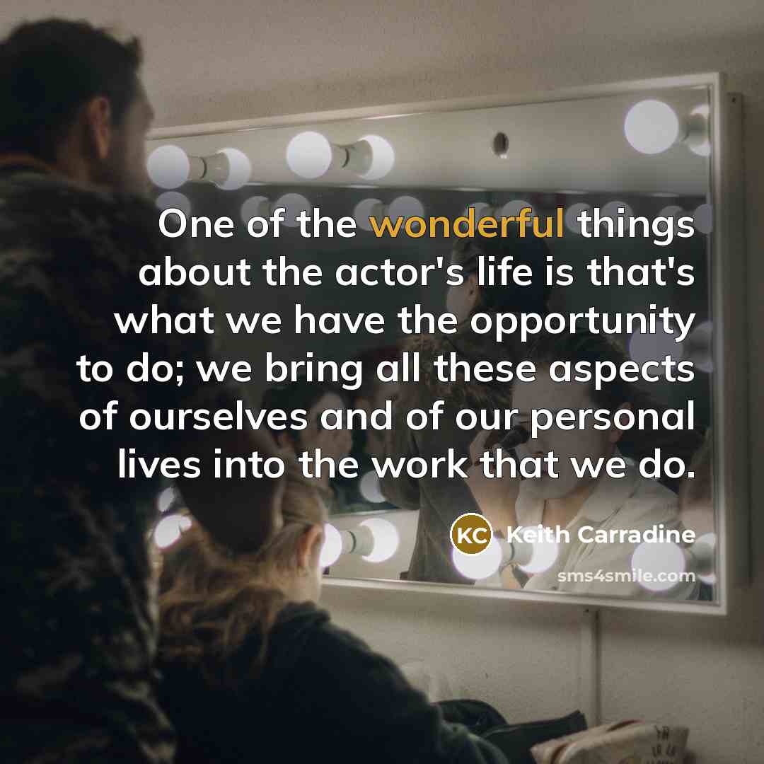 “One of the wonderful things about the actor's life is that's what we have the opportunity to do; we bring all these aspects of ourselves and of our personal lives into the work that we do.” quote by Keith Carradine