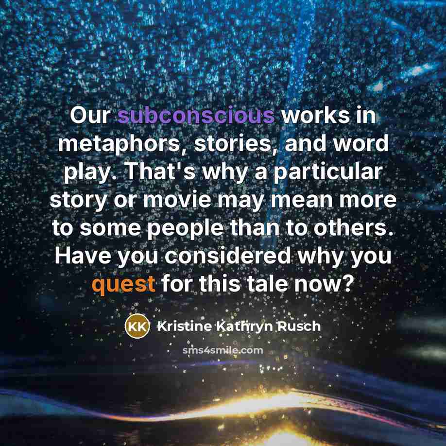 “Our subconscious works in metaphors, stories, and word play. That's why a particular story or movie may mean more to some people than to others. Have you considered why you quest for this tale now?” quote by Kristine Kathryn Rusch