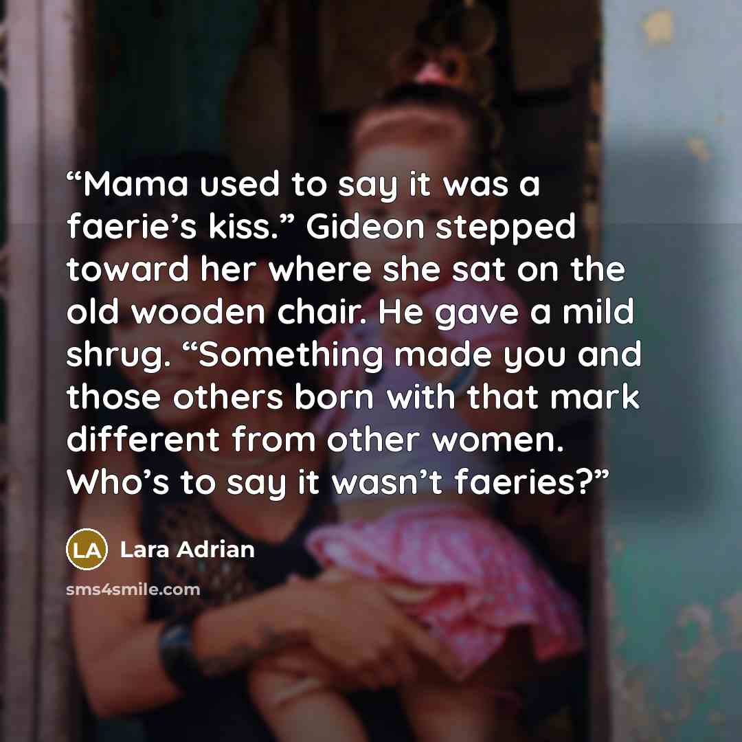 “Mama used to say it was a faerie’s kiss.” Gideon stepped toward her where she sat on the old wooden chair. He gave a mild shrug. “Something made you and those others born with that mark different from other women. Who’s to say it wasn’t faeries?” quote by Lara Adrian