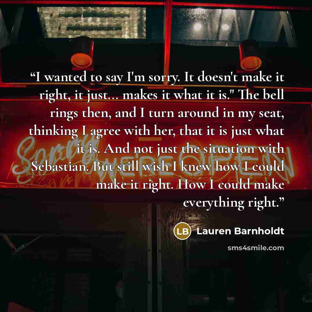 “I wanted to say I'm sorry. It doesn't make it right, it just... makes it what it is." The bell rings then, and I turn around in my seat, thinking I agree with her, that it is just what it is. And not just the situation with Sebastian. But still wish I knew how I could make it right. How I could…” quote by Lauren Barnholdt