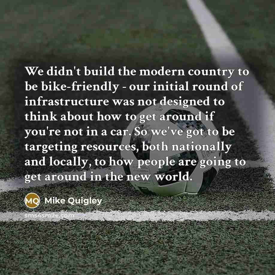 “We didn't build the modern country to be bike-friendly - our initial round of infrastructure was not designed to think about how to get around if you're not in a car. So we've got to be targeting resources, both nationally and locally, to how people are going to get around in the new world.” quote by Mike Quigley