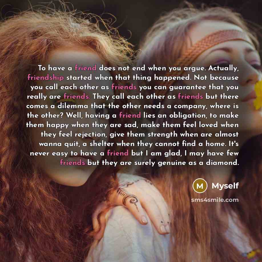 “To have a friend does not end when you argue. Actually, friendship started when that thing happened. Not because you call each other as friends you can guarantee that you really are friends. They call each other as friends but there comes a dilemma that the other needs a company, where is the…” quote by Myself
