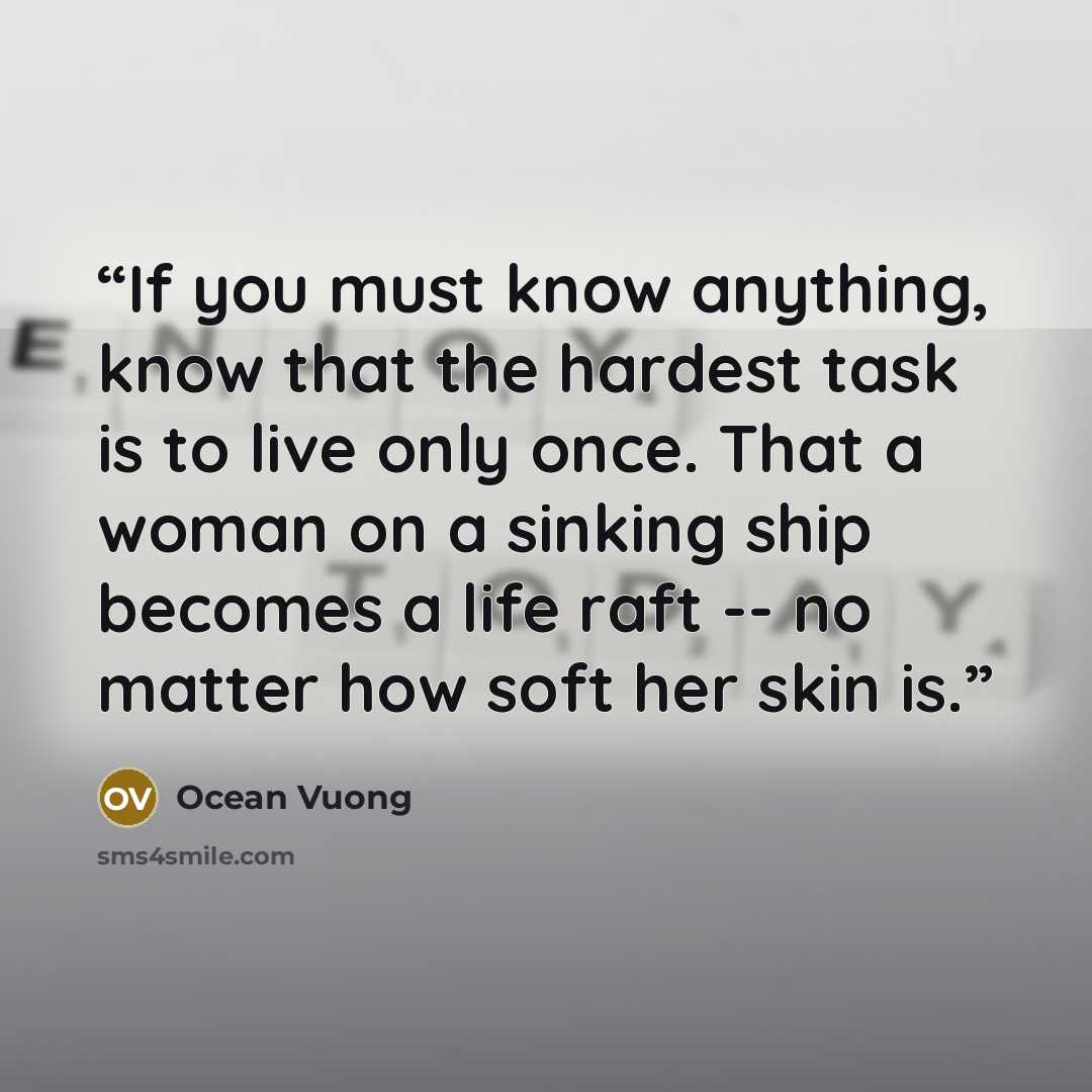 “If you must know anything, know that the hardest task is to live only once. That a woman on a sinking ship becomes a life raft -- no matter how soft her skin is.” quote by Ocean Vuong