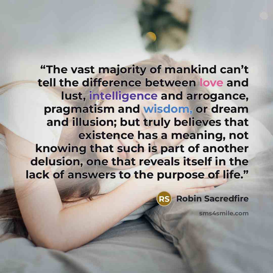 “The vast majority of mankind can’t tell the difference between love and lust, intelligence and arrogance, pragmatism and wisdom, or dream and illusion; but truly believes that existence has a meaning, not knowing that such is part of another delusion, one that reveals itself in the lack of answers…” quote by Robin Sacredfire