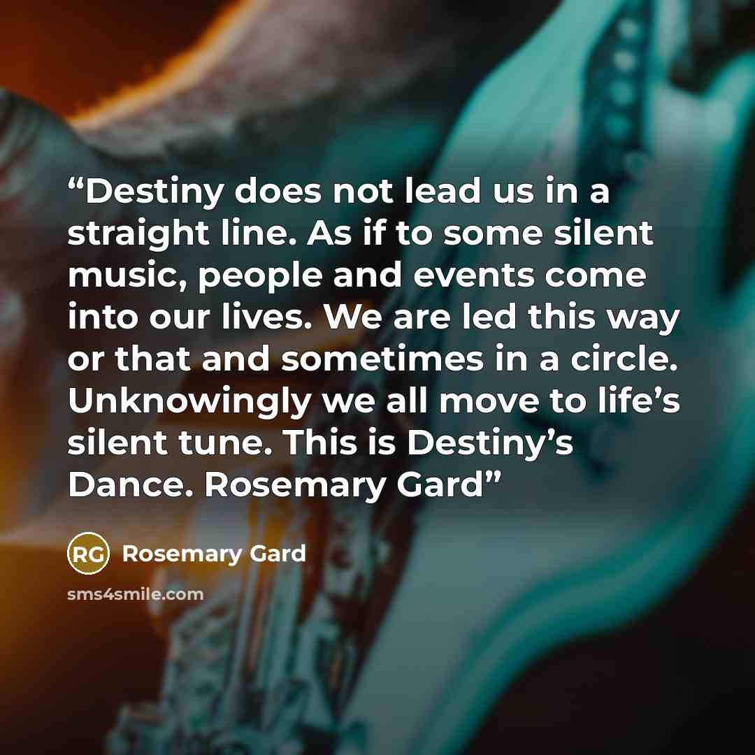 “Destiny does not lead us in a straight line. As if to some silent music, people and events come into our lives. We are led this way or that and sometimes in a circle. Unknowingly we all move to life’s silent tune. This is Destiny’s Dance. Rosemary Gard” quote by Rosemary Gard