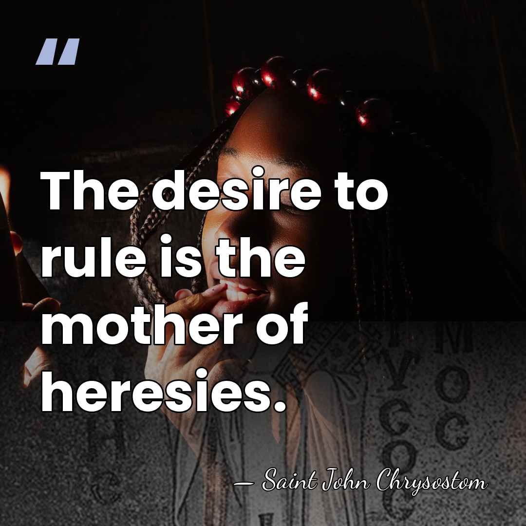 The desire to rule is the mother of heresies. - Saint John Chrysostom