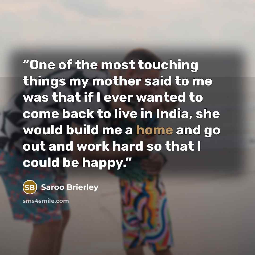 “One of the most touching things my mother said to me was that if I ever wanted to come back to live in India, she would build me a home and go out and work hard so that I could be happy.” quote by Saroo Brierley