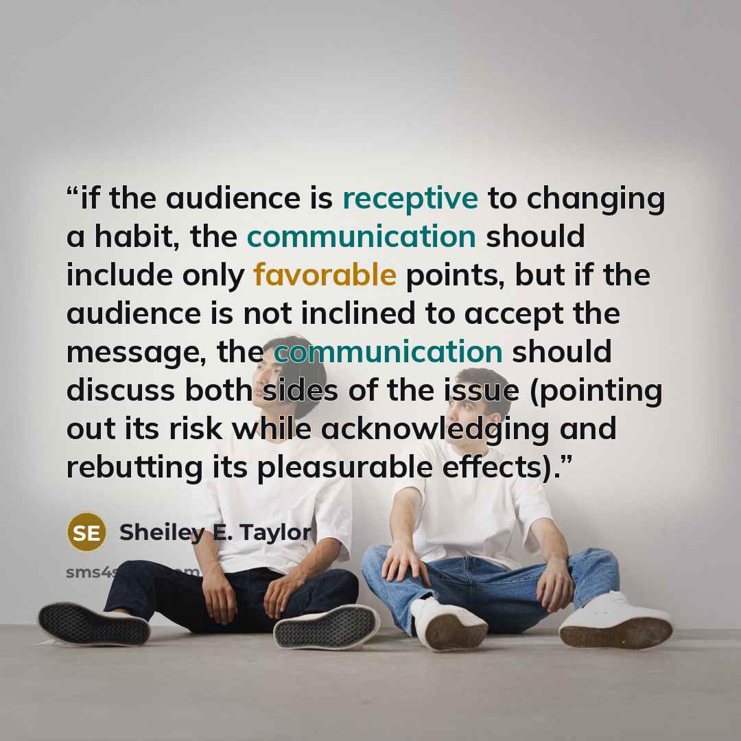 “if the audience is receptive to changing a habit, the communication should include only favorable points, but if the audience is not inclined to accept the message, the communication should discuss both sides of the issue (pointing out its risk while acknowledging and rebutting its pleasurable…” quote by Sheiley E. Taylor
