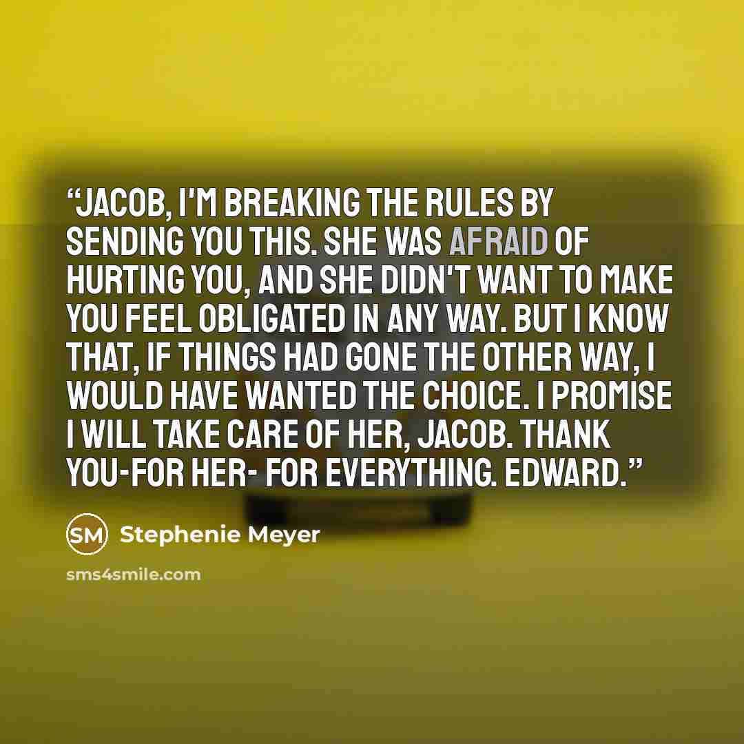 “Jacob, I'm breaking the rules by sending you this. She was afraid of hurting you, and she didn't want to make you feel obligated in any way. But I know that, if things had gone the other way, I would have wanted the choice. I promise I will take care of her, Jacob. Thank you-for her- for…” quote by Stephenie Meyer