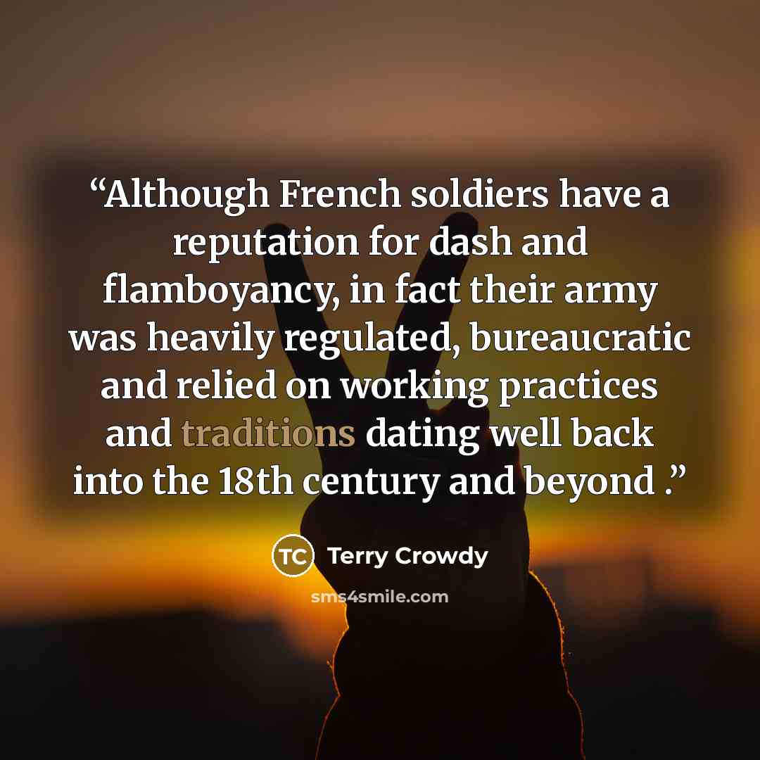 “Although French soldiers have a reputation for dash and flamboyancy, in fact their army was heavily regulated, bureaucratic and relied on working practices and traditions dating well back into the 18th century and beyond .” quote by Terry Crowdy