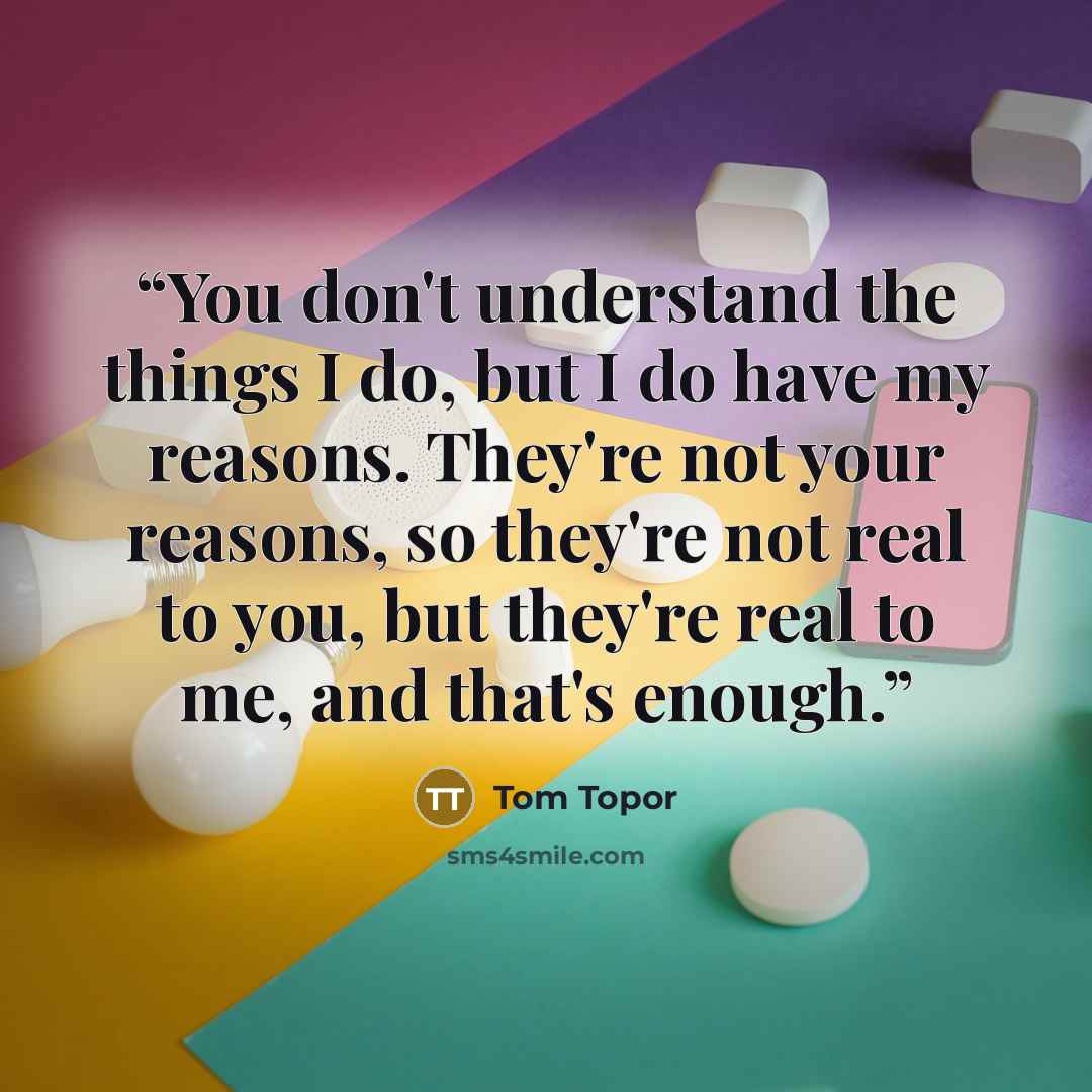 “You don't understand the things I do, but I do have my reasons. They're not your reasons, so they're not real to you, but they're real to me, and that's enough.” quote by Tom Topor
