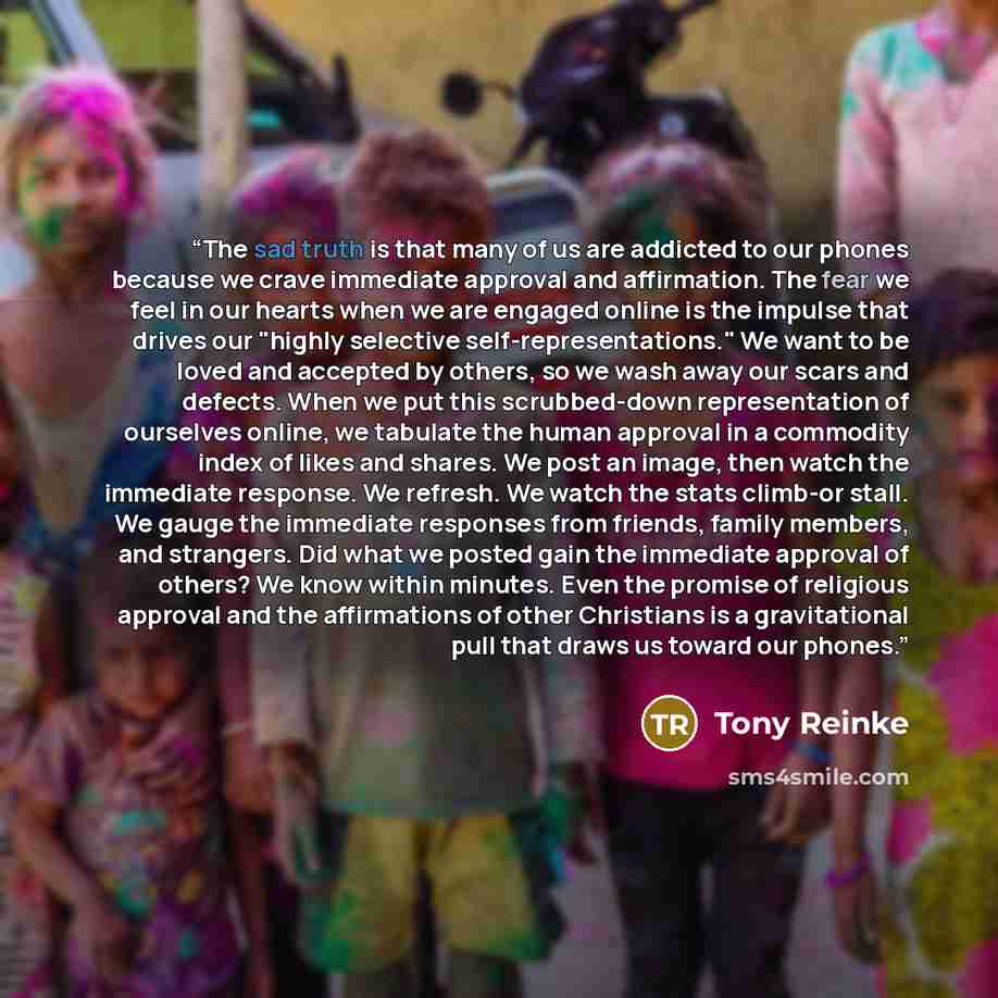 “The sad truth is that many of us are addicted to our phones because we crave immediate approval and affirmation. The fear we feel in our hearts when we are engaged online is the impulse that drives our "highly selective self-representations." We want to be loved and accepted by others, so we wash…” quote by Tony Reinke
