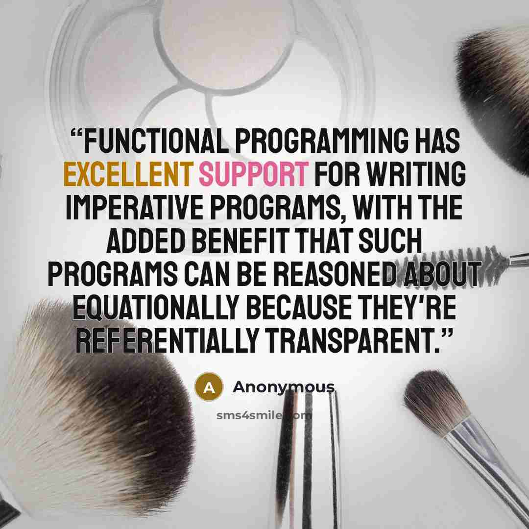“Functional programming has excellent support for writing imperative programs, with the added benefit that such programs can be reasoned about equationally because they're referentially transparent.” quote by Anonymous
