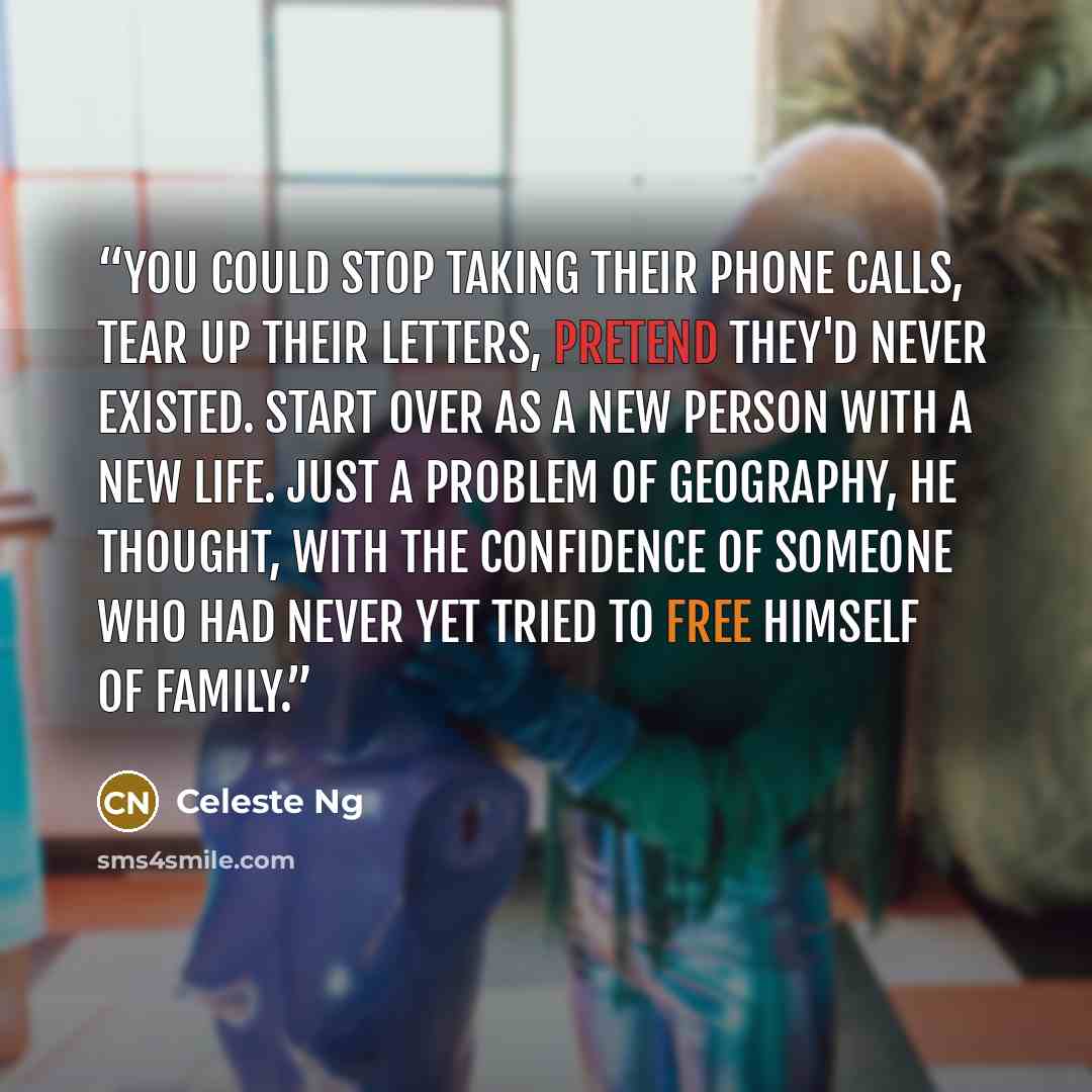 “You could stop taking their phone calls, tear up their letters, pretend they'd never existed. Start over as a new person with a new life. Just a problem of geography, he thought, with the confidence of someone who had never yet tried to free himself of family.” quote by Celeste Ng