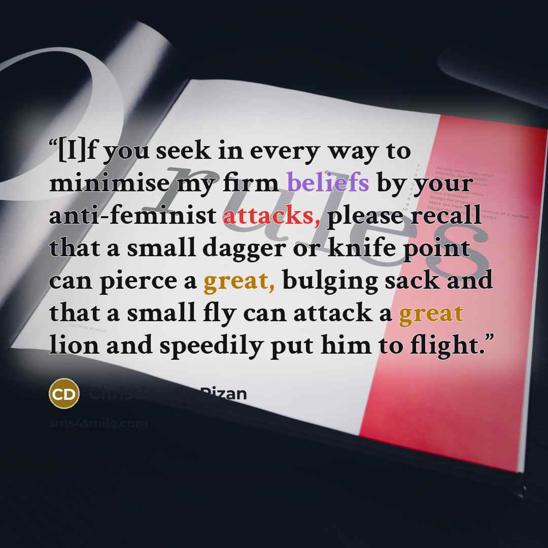 “[I]f you seek in every way to minimise my firm beliefs by your anti-feminist attacks, please recall that a small dagger or knife point can pierce a great, bulging sack and that a small fly can attack a great lion and speedily put him to flight.” quote by Christine de Pizan