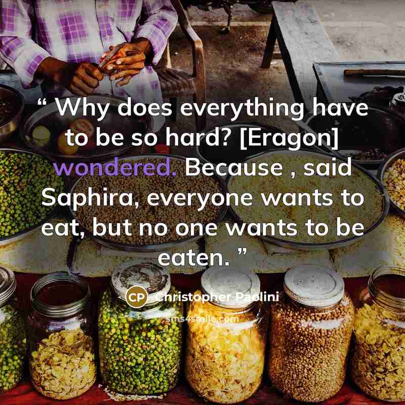 “Why does everything have to be so hard? [Eragon] wondered. Because , said Saphira, everyone wants to eat, but no one wants to be eaten.” quote by Christopher Paolini