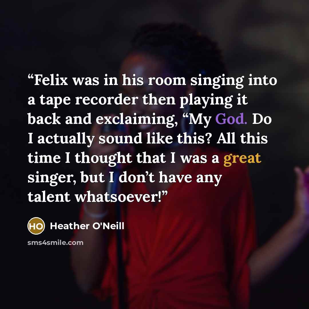 “Felix was in his room singing into a tape recorder then playing it back and exclaiming, “My God. Do I actually sound like this? All this time I thought that I was a great singer, but I don’t have any talent whatsoever!” quote by Heather O'Neill