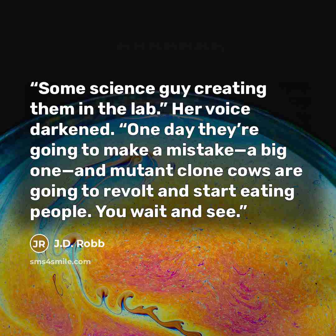 “Some science guy creating them in the lab.” Her voice darkened. “One day they’re going to make a mistake—a big one—and mutant clone cows are going to revolt and start eating people. You wait and see.” quote by J.D. Robb