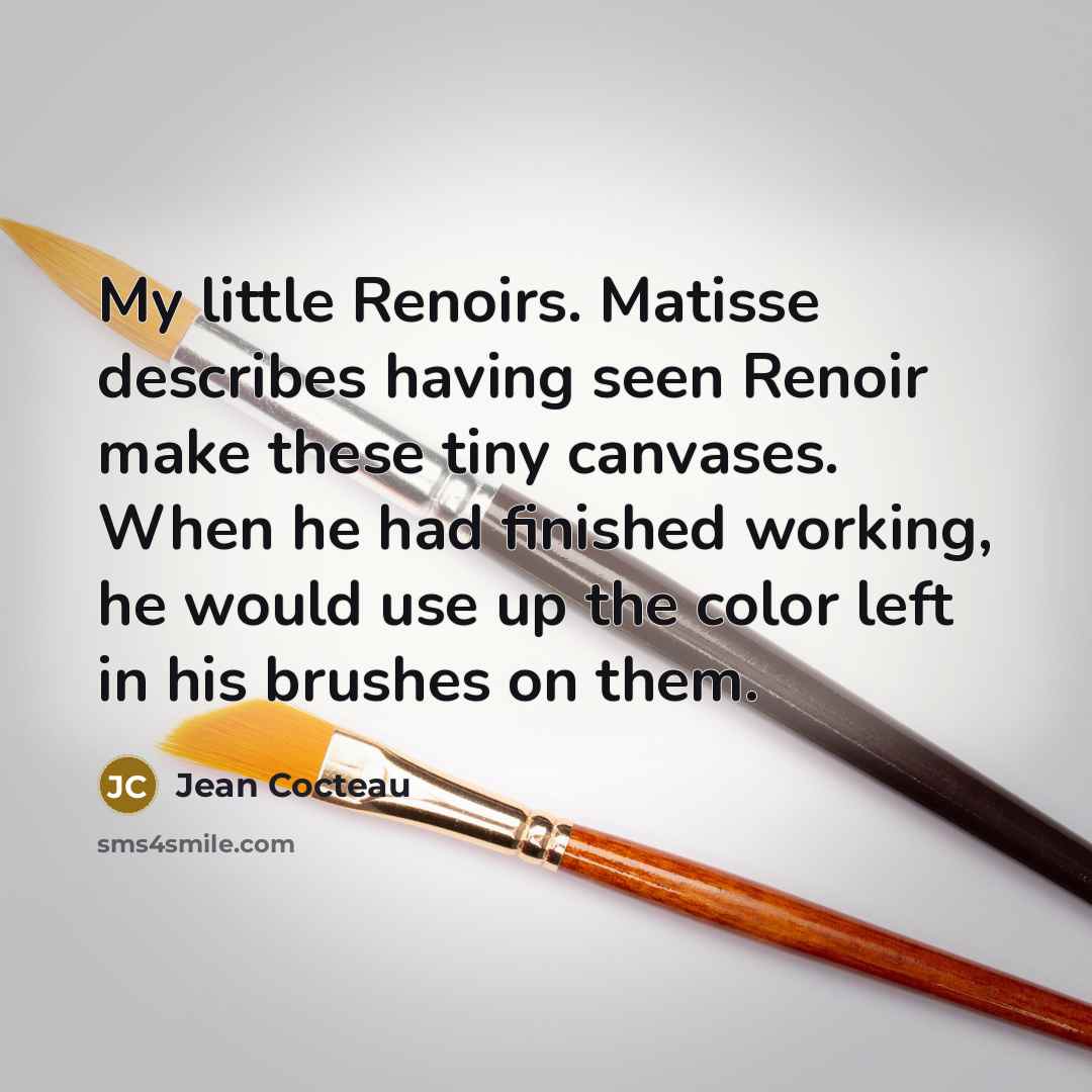 “My little Renoirs. Matisse describes having seen Renoir make these tiny canvases. When he had finished working, he would use up the color left in his brushes on them.” quote by Jean Cocteau
