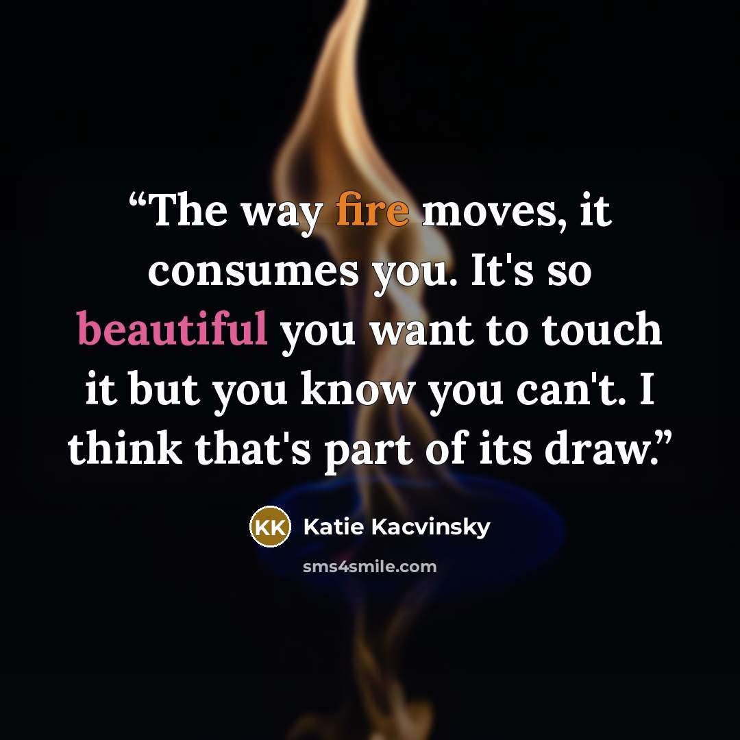 “The way fire moves, it consumes you. It's so beautiful you want to touch it but you know you can't. I think that's part of its draw.” quote by Katie Kacvinsky