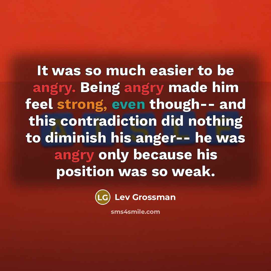 “It was so much easier to be angry. Being angry made him feel strong, even though-- and this contradiction did nothing to diminish his anger-- he was angry only because his position was so weak.” quote by Lev Grossman