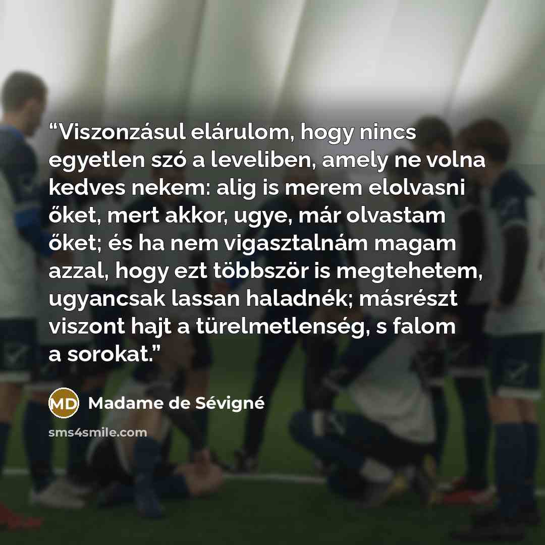 “Viszonzásul elárulom, hogy nincs egyetlen szó a leveliben, amely ne volna kedves nekem: alig is merem elolvasni őket, mert akkor, ugye, már olvastam őket; és ha nem vigasztalnám magam azzal, hogy ezt többször is megtehetem, ugyancsak lassan haladnék; másrészt viszont hajt a türelmetlenség, s falom…” quote by Madame de Sévigné