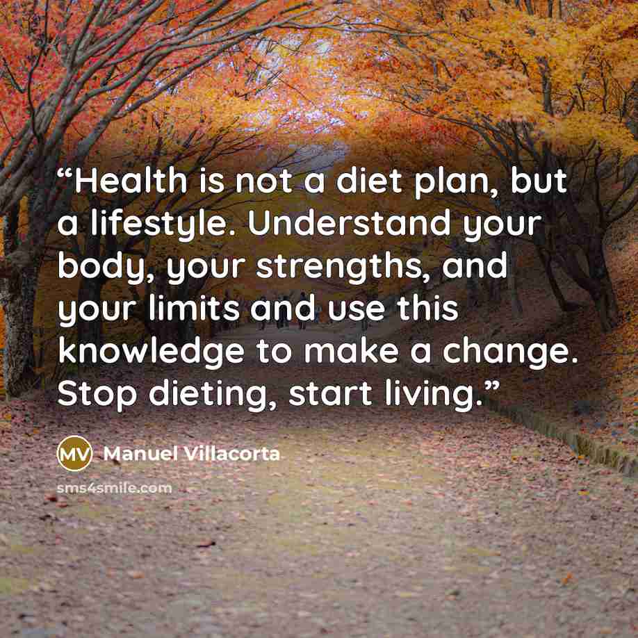 “Health is not a diet plan, but a lifestyle. Understand your body, your strengths, and your limits and use this knowledge to make a change. Stop dieting, start living.” quote by Manuel Villacorta