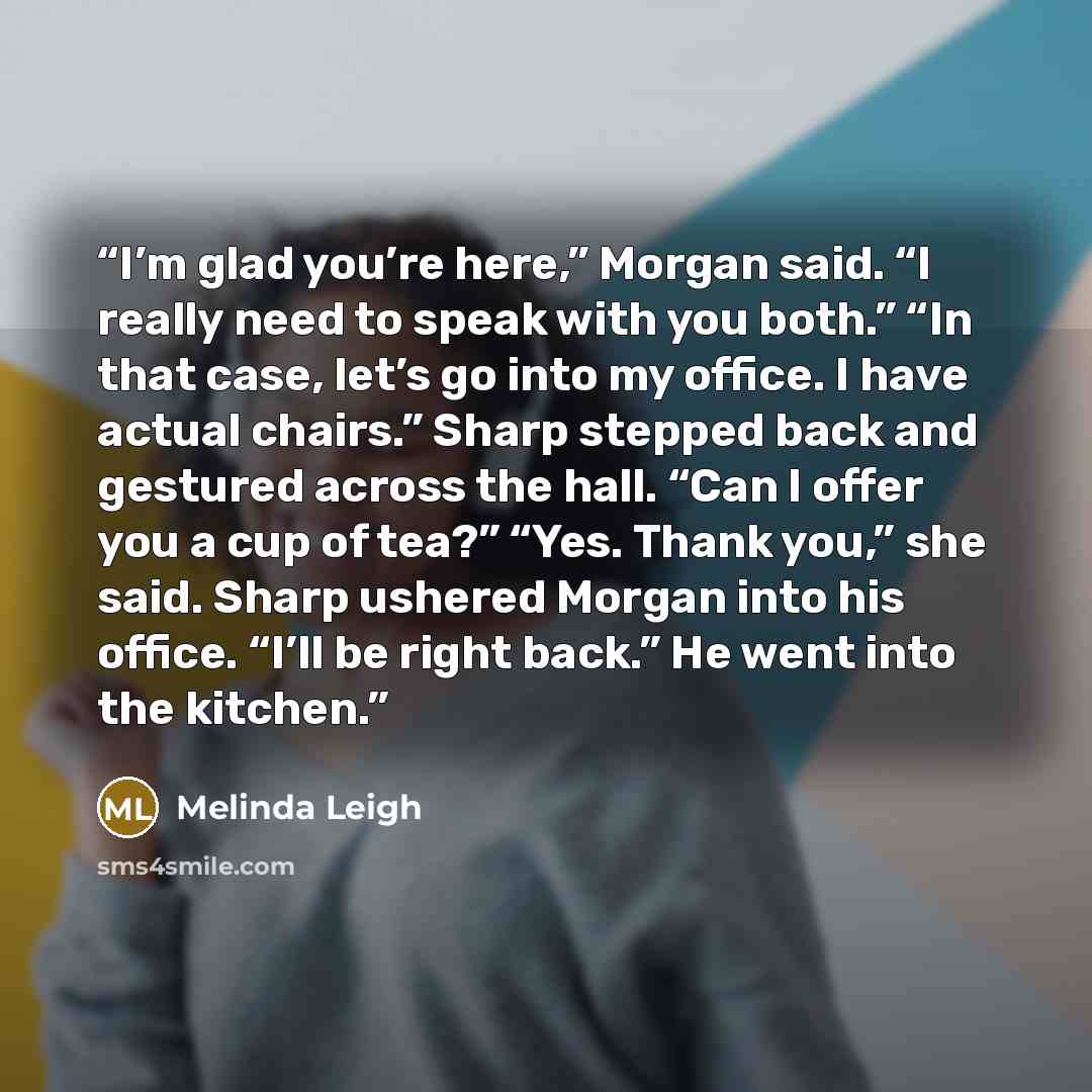 “I’m glad you’re here,” Morgan said. “I really need to speak with you both.” “In that case, let’s go into my office. I have actual chairs.” Sharp stepped back and gestured across the hall. “Can I offer you a cup of tea?” “Yes. Thank you,” she said. Sharp ushered Morgan into his office. “I’ll be…” quote by Melinda Leigh