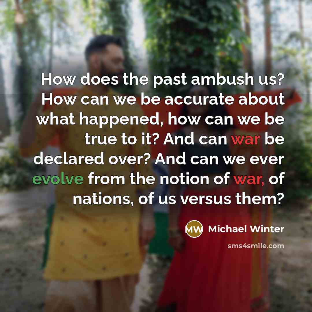 “How does the past ambush us? How can we be accurate about what happened, how can we be true to it? And can war be declared over? And can we ever evolve from the notion of war, of nations, of us versus them?” quote by Michael Winter
