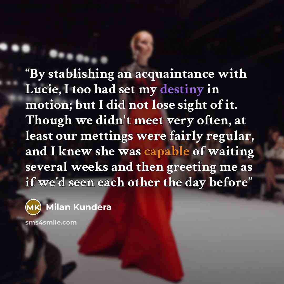 “By stablishing an acquaintance with Lucie, I too had set my destiny in motion; but I did not lose sight of it. Though we didn't meet very often, at least our mettings were fairly regular, and I knew she was capable of waiting several weeks and then greeting me as if we'd seen each other the day…” quote by Milan Kundera