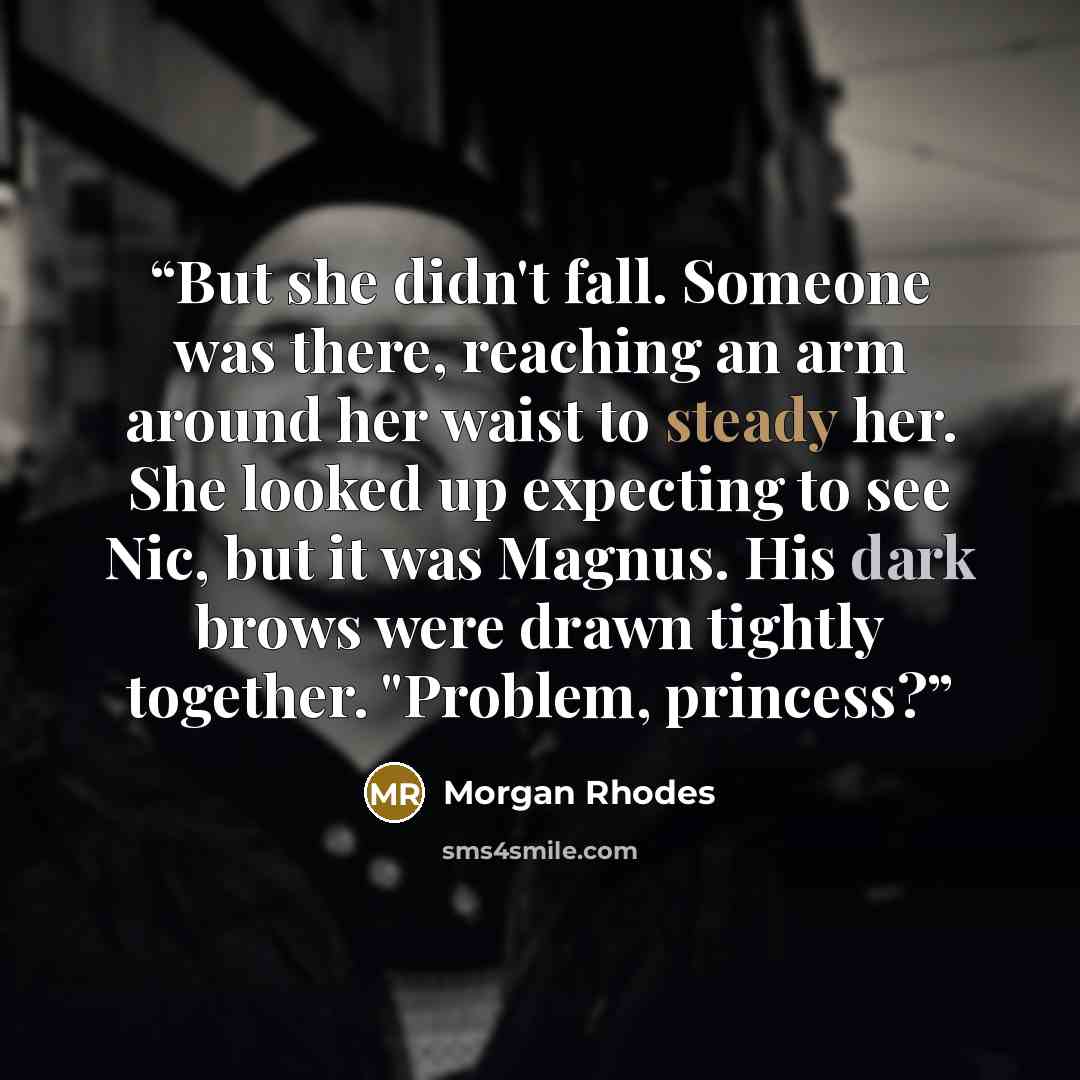 “But she didn't fall. Someone was there, reaching an arm around her waist to steady her. She looked up expecting to see Nic, but it was Magnus. His dark brows were drawn tightly together. "Problem, princess?” quote by Morgan Rhodes