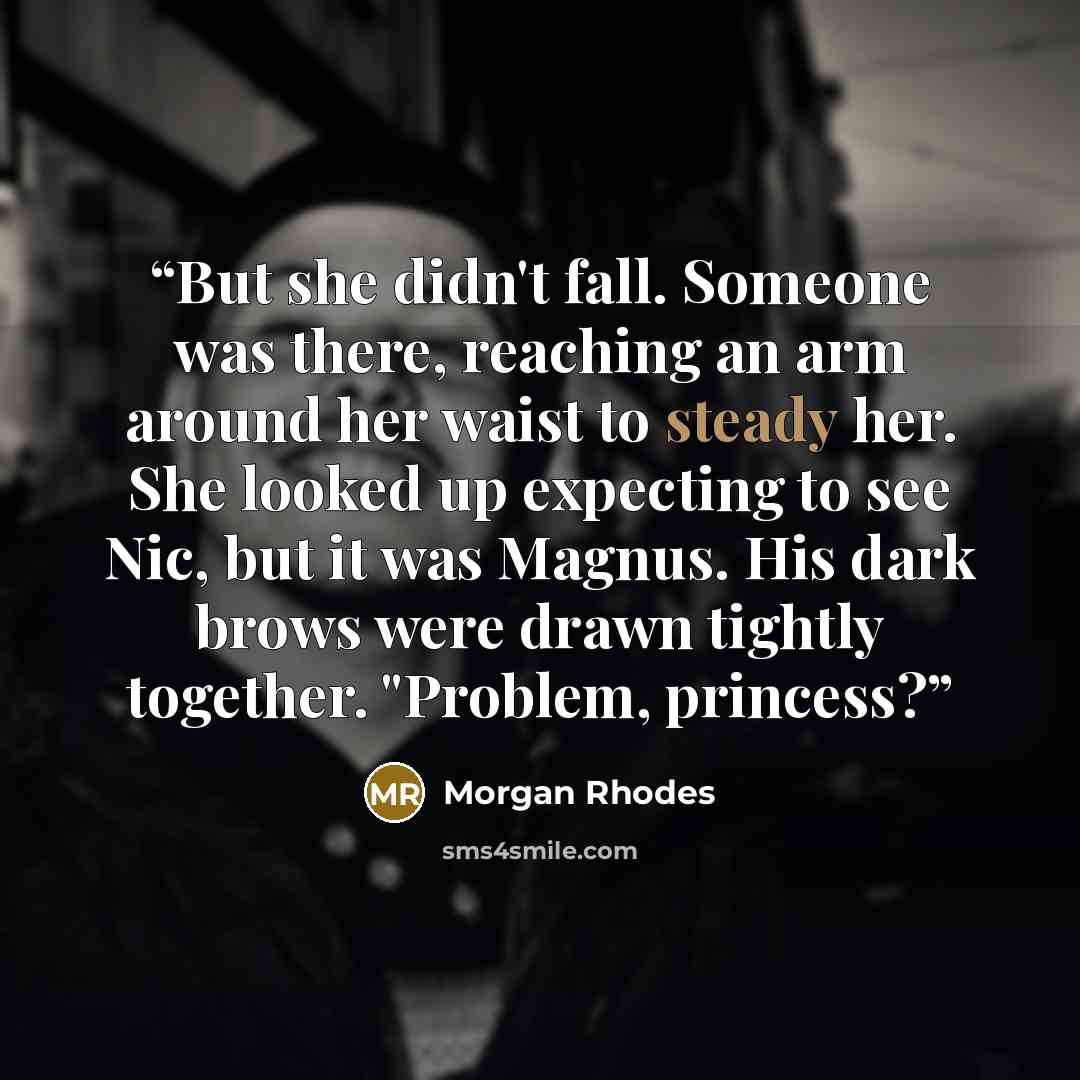 “But she didn't fall. Someone was there, reaching an arm around her waist to steady her. She looked up expecting to see Nic, but it was Magnus. His dark brows were drawn tightly together. "Problem, princess?” quote by Morgan Rhodes